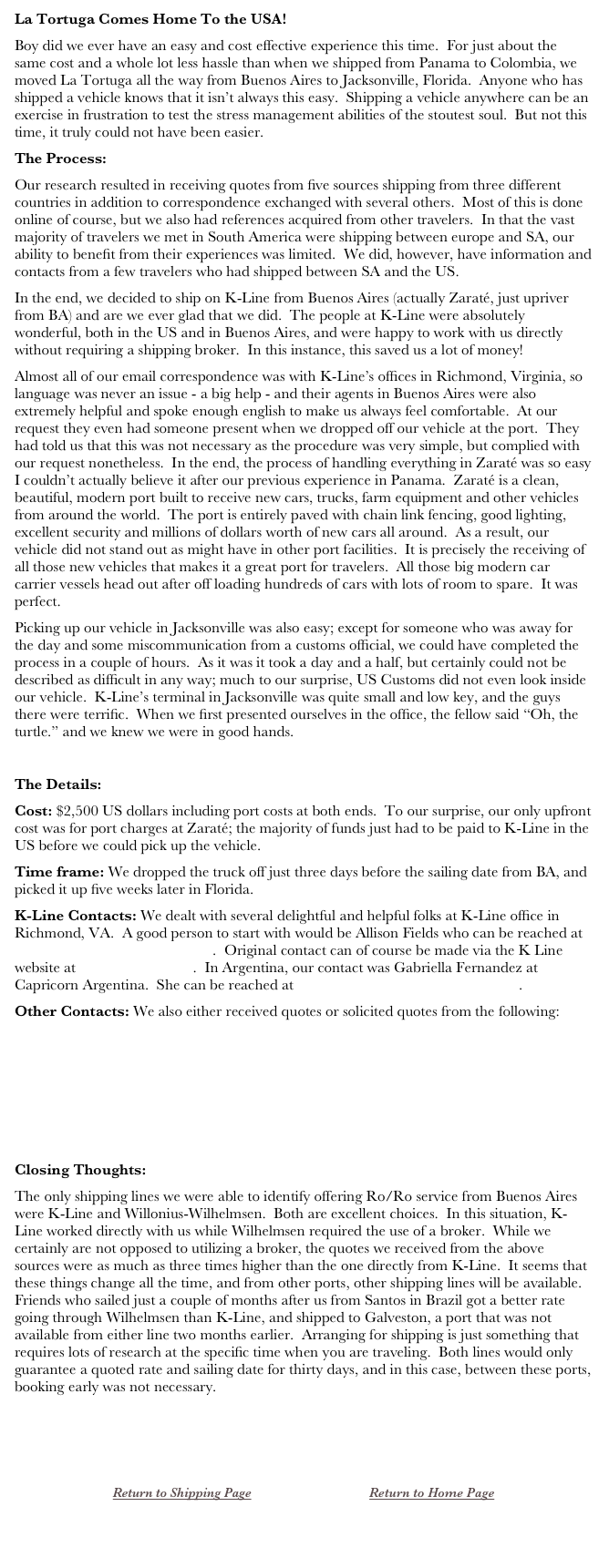 La Tortuga Comes Home To the USA!
Boy did we ever have an easy and cost effective experience this time.  For just about the same cost and a whole lot less hassle than when we shipped from Panama to Colombia, we moved La Tortuga all the way from Buenos Aires to Jacksonville, Florida.  Anyone who has shipped a vehicle knows that it isn’t always this easy.  Shipping a vehicle anywhere can be an exercise in frustration to test the stress management abilities of the stoutest soul.  But not this time, it truly could not have been easier.
The Process:
Our research resulted in receiving quotes from five sources shipping from three different countries in addition to correspondence exchanged with several others.  Most of this is done online of course, but we also had references acquired from other travelers.  In that the vast majority of travelers we met in South America were shipping between europe and SA, our ability to benefit from their experiences was limited.  We did, however, have information and contacts from a few travelers who had shipped between SA and the US.
In the end, we decided to ship on K-Line from Buenos Aires (actually Zaraté, just upriver from BA) and are we ever glad that we did.  The people at K-Line were absolutely wonderful, both in the US and in Buenos Aires, and were happy to work with us directly without requiring a shipping broker.  In this instance, this saved us a lot of money!
Almost all of our email correspondence was with K-Line’s offices in Richmond, Virginia, so language was never an issue - a big help - and their agents in Buenos Aires were also extremely helpful and spoke enough english to make us always feel comfortable.  At our request they even had someone present when we dropped off our vehicle at the port.  They had told us that this was not necessary as the procedure was very simple, but complied with our request nonetheless.  In the end, the process of handling everything in Zaraté was so easy I couldn’t actually believe it after our previous experience in Panama.  Zaraté is a clean, beautiful, modern port built to receive new cars, trucks, farm equipment and other vehicles from around the world.  The port is entirely paved with chain link fencing, good lighting, excellent security and millions of dollars worth of new cars all around.  As a result, our vehicle did not stand out as might have in other port facilities.  It is precisely the receiving of all those new vehicles that makes it a great port for travelers.  All those big modern car carrier vessels head out after off loading hundreds of cars with lots of room to spare.  It was perfect. 
Picking up our vehicle in Jacksonville was also easy; except for someone who was away for the day and some miscommunication from a customs official, we could have completed the process in a couple of hours.  As it was it took a day and a half, but certainly could not be described as difficult in any way; much to our surprise, US Customs did not even look inside our vehicle.  K-Line’s terminal in Jacksonville was quite small and low key, and the guys there were terrific.  When we first presented ourselves in the office, the fellow said “Oh, the turtle.” and we knew we were in good hands.

The Details:
Cost: $2,500 US dollars including port costs at both ends.  To our surprise, our only upfront cost was for port charges at Zaraté; the majority of funds just had to be paid to K-Line in the US before we could pick up the vehicle.
Time frame: We dropped the truck off just three days before the sailing date from BA, and picked it up five weeks later in Florida.
K-Line Contacts: We dealt with several delightful and helpful folks at K-Line office in Richmond, VA.  A good person to start with would be Allison Fields who can be reached at allison.fields@us.kline.com.  Original contact can of course be made via the K Line website at www.kline.com.  In Argentina, our contact was Gabriella Fernandez at Capricorn Argentina.  She can be reached at operaciones@capri-arg.com.ar.
Other Contacts: We also either received quotes or solicited quotes from the following:
www.wilhelmsen.com
ltorres@combitrans.com
marty@mmilogisticsinc.com
fabio.couto@wilhelmsen.com

Closing Thoughts:
The only shipping lines we were able to identify offering Ro/Ro service from Buenos Aires were K-Line and Willonius-Wilhelmsen.  Both are excellent choices.  In this situation, K-Line worked directly with us while Wilhelmsen required the use of a broker.  While we certainly are not opposed to utilizing a broker, the quotes we received from the above sources were as much as three times higher than the one directly from K-Line.  It seems that these things change all the time, and from other ports, other shipping lines will be available.  Friends who sailed just a couple of months after us from Santos in Brazil got a better rate going through Wilhelmsen than K-Line, and shipped to Galveston, a port that was not available from either line two months earlier.  Arranging for shipping is just something that requires lots of research at the specific time when you are traveling.  Both lines would only guarantee a quoted rate and sailing date for thirty days, and in this case, between these ports, booking early was not necessary.



￼