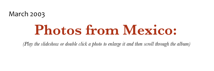 March 2003 
Photos from Mexico: 
 (Play the slideshow or double click a photo to enlarge it and then scroll through the album)

Return to Mexico Page             Return to Photo Album Menu             Return to Home Page
