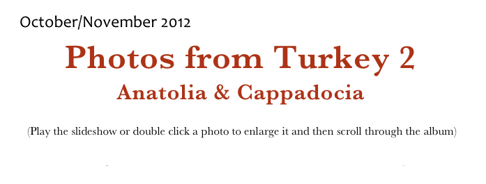 October/November 2012
Photos from Turkey 2
Anatolia & Cappadocia
 (Play the slideshow or double click a photo to enlarge it and then scroll through the album)
Return to Europe 2012             Return to Photo Albums Menu             Return to Home Page

